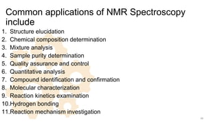 Common applications of NMR Spectroscopy
include
1. Structure elucidation
2. Chemical composition determination
3. Mixture analysis
4. Sample purity determination
5. Quality assurance and control
6. Quantitative analysis
7. Compound identification and confirmation
8. Molecular characterization
9. Reaction kinetics examination
10.Hydrogen bonding
11.Reaction mechanism investigation
48
 