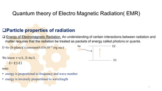 Quantum theory of Electro Magnetic Radiation( EMR)
Particle properties of radiation
 Energy of EIedromagnetic Radiation An understanding of certain interactions between radiation and
matter requires that the radiation be treated as packets of energy called photons or quanta.
E=hv [h-planck’s constant(6.63x10-27 erg sec)
We know v=c/l, E=hc/l
E= E2-E1
note:
• energy is proportional to frequency and wave number
• energy is inversely proportional to wavelength
5
hv
E1
E2
 