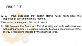 PRINCIPLE
1924, Pauli suggested that certain atomic nuclei might have the
properties of spin and magnetic moment.
exposure to a magnetic field would lead to splitting of their energy levels.
1946, however, that Bloch and Purcell working and able to demonstrate
that nuclei absorbed , in a strong magnetic field as a consequence of the
energy level splitting induced by the magnetic force.
7
 