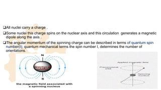 All nuclei carry a charge .
Some nuclei this charge spins on the nuclear axis and this circulation generates a magnetic
dipole along the axis .
The angular momentum of the spinning charge can be described in terms of quantum spin
number(I); quantum mechanical terms the spin number I, determines the number of
orientations.
9
 