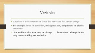 Variables
• A variable is a characteristic or factor that has values that vary or change
• For example, levels of education, intelligence, sex, temperature, or physical
endurance.
• An attribute that can vary or change….. Remember…change is the
only constant thing not variables
 