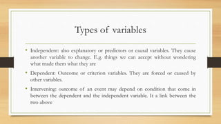Types of variables
• Independent: also explanatory or predictors or causal variables. They cause
another variable to change. E.g. things we can accept without wondering
what made them what they are
• Dependent: Outcome or criterion variables. They are forced or caused by
other variables.
• Intervening: outcome of an event may depend on condition that come in
between the dependent and the independent variable. It a link between the
two above
 