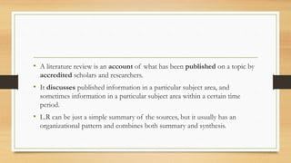 • A literature review is an account of what has been published on a topic by
accredited scholars and researchers.
• It discusses published information in a particular subject area, and
sometimes information in a particular subject area within a certain time
period.
• L.R can be just a simple summary of the sources, but it usually has an
organizational pattern and combines both summary and synthesis.
 