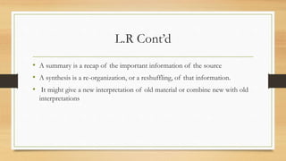 L.R Cont’d
• A summary is a recap of the important information of the source
• A synthesis is a re-organization, or a reshuffling, of that information.
• It might give a new interpretation of old material or combine new with old
interpretations
 