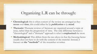 Organizing L.R can be through:
• Chronological: this is when content of the review are arranged as they
occur over time, this could either be by publication or by trend.
• Thematic: Thematic reviews of literature are organized around a topic or
issue, rather than the progression of time. The only difference between a
"chronological" and a "thematic" approach is what is emphasized the most.
• Methodological: This differs from the two above in that the focusing factor
usually does not have to do with the content of the material. Instead, it
focuses on the "methods" of the researcher or writer.
 