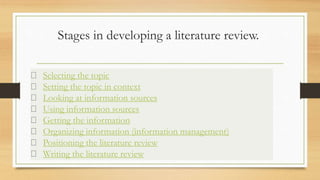 Stages in developing a literature review.
Selecting the topic
Setting the topic in context
Looking at information sources
Using information sources
Getting the information
Organizing information (information management)
Positioning the literature review
Writing the literature review
 