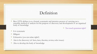 Definition
• Best (1970) defines it as a formal, systematic and intensive process of carrying out a
scientific method of analysis for the purpose of discovery and development of an organized
body of knowledge
• Too much grammar right?
• It is systematic
• Diligent
• Exhaustive (you can relate right?)
• Aim is for discovery (of facts, laws, theories, review, solve issues)
• Also to develop the body of knowledge
 