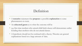 Definition
• A tentative statement that proposes a possible explanation to some
phenomenon or event.
• An educated guess as to what the outcome will be
• e.g. first time mothers who attend child birth classes will demonstrate earlier
bonding than mothers who do not attend classes.
• A hypothesis should not be confused with a theory. Theories are general
explanations based on a large amount of data.
 