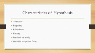 Characteristics of Hypothesis
• Testability
• Logicality
• Relatedness
• Unitary
• Sets limit on study
• Stated in acceptable form
 