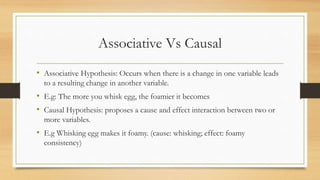 Associative Vs Causal
• Associative Hypothesis: Occurs when there is a change in one variable leads
to a resulting change in another variable.
• E.g: The more you whisk egg, the foamier it becomes
• Causal Hypothesis: proposes a cause and effect interaction between two or
more variables.
• E.g Whisking egg makes it foamy. (cause: whisking; effect: foamy
consistency)
 