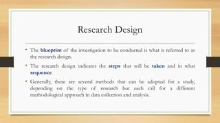 Research Design
• The blueprint of the investigation to be conducted is what is referred to as
the research design.
• The research design indicates the steps that will be taken and in what
sequence
• Generally, there are several methods that can be adopted for a study,
depending on the type of research but each call for a different
methodological approach in data collection and analysis.
 