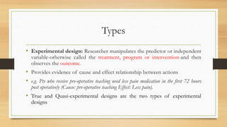 Types
• Experimental design: Researcher manipulates the predictor or independent
variable-otherwise called the treatment, program or intervention-and then
observes the outcome.
• Provides evidence of cause and effect relationship between actions
• e.g. Pts who receive pre-operative teaching need less pain medication in the first 72 hours
post operatively (Cause: pre-operative teaching Effect: Less pain).
• True and Quasi-experimental designs are the two types of experimental
designs
 