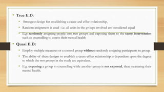 • True E.D:
• Strongest design for establishing a cause and effect relationship,
• Random assignment is used –i.e. all units in the groups involved are considered equal
• E.g: randomly assigning people into two groups and exposing them to the same intervention
such as counselling to assess their mental health
• Quasi E.D:
• Employ multiple measures or a control group without randomly assigning participants to group.
• The ability of these designs to establish a cause-effect relationship is dependent upon the degree
to which the two groups in the study are equivalent.
• E.g. exposing a group to counselling while another group is not exposed, then measuring their
mental health.
 