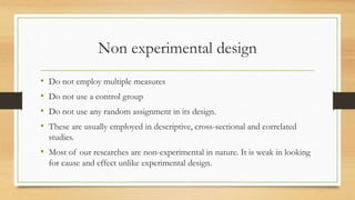Non experimental design
• Do not employ multiple measures
• Do not use a control group
• Do not use any random assignment in its design.
• These are usually employed in descriptive, cross-sectional and correlated
studies.
• Most of our researches are non-experimental in nature. It is weak in looking
for cause and effect unlike experimental design.
 