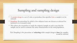 Sampling and sampling design
• A sample design is a set of rules or procedure that specifies how a sample is to be
selected.
• Sampling: the procedure by which a few subjects/cases are chosen or selected for
inclusion a in a research study
• This allows the researcher to study the subjects/sample in such a way that the
sample can be used to estimate the same characteristics in the total population.
N.b: Sampling is the procedure of selecting while sample design is how the samples
would be selected
 