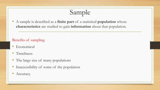Sample
• A sample is described as a finite part of a statistical population whose
characteristics are studied to gain information about that population.
Benefits of sampling
• Economical
• Timeliness
• The large size of many populations
• Inaccessibility of some of the population
• Accuracy.
 