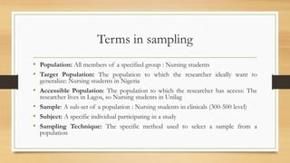 Terms in sampling
• Population: All members of a specified group : Nursing students
• Target Population: The population to which the researcher ideally want to
generalize: Nursing students in Nigeria
• Accessible Population: The population to which the researcher has access: The
researcher lives in Lagos, so Nursing students in Unilag
• Sample: A sub-set of a population : Nursing students in clinicals (300-500 level)
• Subject: A specific individual participating in a study
• Sampling Technique: The specific method used to select a sample from a
population
 