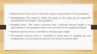 • Representation: The extent to which the sample is representative of the population.
• Generalization: The extent to which the result of the study can be reasonably
extended from the sample to the population.
• Sampling Error: The chance occurrence that a randomly selected sample is not
representative of the population due to error involved in the sampling technique.
• Random selection error is controlled by selecting larger sample
• Non-random selection error is controlled by being aware of sampling bias and
avoiding them. E.g surveying only parents who attend out patient clinic.
 