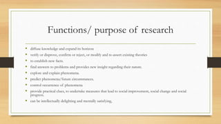 Functions/ purpose of research
 diffuse knowledge and expand its horizon
 verify or disprove, confirm or reject, or modify and re-assert existing theories
 to establish new facts.
 find answers to problems and provides new insight regarding their nature.
 explore and explain phenomena.
 predict phenomena/future circumstances.
 control occurrence of phenomena
 provide practical clues, to undertake measures that lead to social improvement, social change and social
progress.
 can be intellectually delighting and mentally satisfying,
 