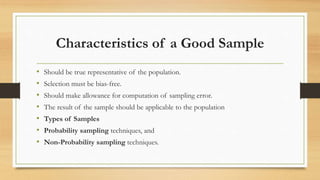 Characteristics of a Good Sample
• Should be true representative of the population.
• Selection must be bias-free.
• Should make allowance for computation of sampling error.
• The result of the sample should be applicable to the population
• Types of Samples
• Probability sampling techniques, and
• Non-Probability sampling techniques.
 