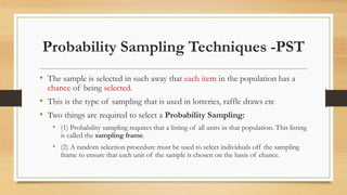 Probability Sampling Techniques -PST
• The sample is selected in such away that each item in the population has a
chance of being selected.
• This is the type of sampling that is used in lotteries, raffle draws etc
• Two things are required to select a Probability Sampling:
• (1) Probability sampling requires that a listing of all units in that population. This listing
is called the sampling frame.
• (2) A random selection procedure must be used to select individuals off the sampling
frame to ensure that each unit of the sample is chosen on the basis of chance.
 