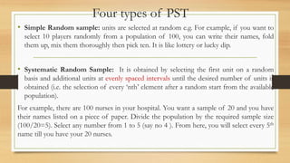 Four types of PST
• Simple Random sample: units are selected at random e.g. For example, if you want to
select 10 players randomly from a population of 100, you can write their names, fold
them up, mix them thoroughly then pick ten. It is like lottery or lucky dip.
• Systematic Random Sample: It is obtained by selecting the first unit on a random
basis and additional units at evenly spaced intervals until the desired number of units is
obtained (i.e. the selection of every ‘nth’ element after a random start from the available
population).
For example, there are 100 nurses in your hospital. You want a sample of 20 and you have
their names listed on a piece of paper. Divide the population by the required sample size
(100/20=5). Select any number from 1 to 5 (say no 4 ). From here, you will select every 5th
name till you have your 20 nurses.
 