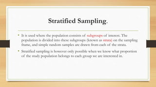 Stratified Sampling.
• It is used where the population consists of subgroups of interest. The
population is divided into these subgroups (known as strata) on the sampling
frame, and simple random samples are drawn from each of the strata.
• Stratified sampling is however only possible when we know what proportion
of the study population belongs to each group we are interested in.
 