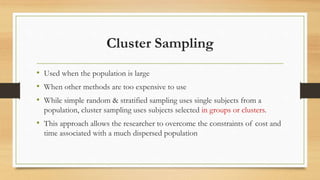 Cluster Sampling
• Used when the population is large
• When other methods are too expensive to use
• While simple random & stratified sampling uses single subjects from a
population, cluster sampling uses subjects selected in groups or clusters.
• This approach allows the researcher to overcome the constraints of cost and
time associated with a much dispersed population
 