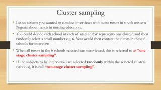 Cluster sampling
• Let us assume you wanted to conduct interviews with nurse tutors in south western
Nigeria about trends in nursing education.
• You could decide each school in each of state in SW represents one cluster, and then
randomly select a small number e.g. 6. You would then contact the tutors in these 6
schools for interview.
• When all tutors in the 6 schools selected are interviewed, this is referred to as “one
stage cluster sampling”.
• If the subjects to be interviewed are selected randomly within the selected clusters
(schools), it is call “two-stage cluster sampling”.
 