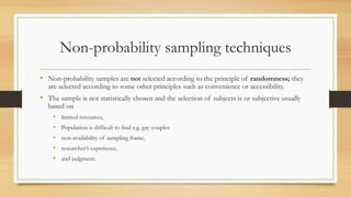 Non-probability sampling techniques
• Non-probability samples are not selected according to the principle of randomness; they
are selected according to some other principles such as convenience or accessibility.
• The sample is not statistically chosen and the selection of subjects is or subjective usually
based on
• limited resources,
• Population is difficult to find e.g. gay couples
• non-availability of sampling frame,
• researcher’s experience,
• and judgment.
 