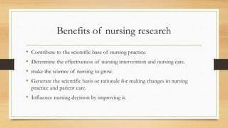 Benefits of nursing research
• Contribute to the scientific base of nursing practice.
• Determine the effectiveness of nursing intervention and nursing care.
• make the science of nursing to grow.
• Generate the scientific basis or rationale for making changes in nursing
practice and patient care.
• Influence nursing decision by improving it.
 