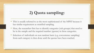 2) Quota sampling:
• This is usually referred to as the most sophisticated of the NPST because it
has similar requirement as stratified sampling.
• Here, the researcher first has to identify categories (sub groups) that need to
be in the sample and the required number (quotas) in these categories.
• Selection of individuals on non random basis (e.g. convenience sampling)
from each category is then done until the quotas have been reached.
 