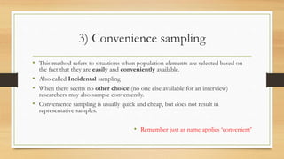 3) Convenience sampling
• This method refers to situations when population elements are selected based on
the fact that they are easily and conveniently available.
• Also called Incidental sampling
• When there seems no other choice (no one else available for an interview)
researchers may also sample conveniently.
• Convenience sampling is usually quick and cheap, but does not result in
representative samples.
• Remember just as name applies ‘convenient’
 