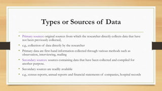 Types or Sources of Data
• Primary sources: original sources from which the researcher directly collects data that have
not been previously collected,
• e.g., collection of data directly by the researcher
• Primary data are first-hand information collected through various methods such as
observation, interviewing, mailing
• Secondary sources: sources containing data that have been collected and compiled for
another purpose.
• Secondary sources are readily available
• e.g., census reports, annual reports and financial statements of companies, hospital records
 