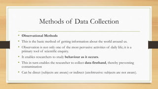 Methods of Data Collection
• Observational Methods
• This is the basic method of getting information about the world around us.
• Observation is not only one of the most pervasive activities of daily life; it is a
primary tool of scientific enquiry.
• It enables researchers to study behaviour as it occurs.
• This in turn enables the researcher to collect data firsthand, thereby preventing
contamination
• Can be direct (subjects are aware) or indirect (unobtrusive: subjects are not aware).
 