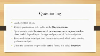 Questioning
• Can be written or oral
• Written questions are referred to as the Questionnaire.
• Questionnaire could be structured or non-structured, open ended or
close ended depending on the type and purpose of the investigation.
• Structured easier to analyze than the non-structured which often employ
qualitative analysis.
• When the questions are posted in verbal forms, it is called Interview.
 