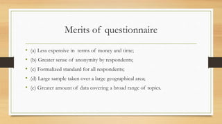 Merits of questionnaire
• (a) Less expensive in terms of money and time;
• (b) Greater sense of anonymity by respondents;
• (c) Formalized standard for all respondents;
• (d) Large sample taken over a large geographical area;
• (e) Greater amount of data covering a broad range of topics.
 