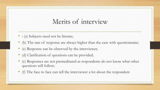 Merits of interview
• : (a) Subjects need not be literate;
• (b) The rate of response are always higher than the case with questionnaire;
• (c) Response can be observed by the interviewer;
• (d) Clarification of questions can be provided;
• (e) Responses are not premeditated as respondents do not know what other
questions will follow;
• (f) The face to face can tell the interviewer a lot about the respondent
 