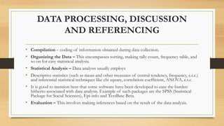 DATA PROCESSING, DISCUSSION
AND REFERENCING
• Compilation – coding of information obtained during data collection.
• Organizing the Data – This encompasses sorting, making tally count, frequency table, and
so on for easy statistical analysis.
• Statistical Analysis – Data analysis usually employs
• Descriptive statistics (such as mean and other measures of central tendency, frequency, e.t.c.)
and inferential statistical techniques like chi square, correlation coefficient, ANOVA, e.t.c.
• It is good to mention here that some software have been developed to ease the burden
hitherto associated with data analysis. Example of such packages are the SPSS (Statistical
Package for Social Sciences), Epi-info and TextBase Beta.
• Evaluation – This involves making inferences based on the result of the data analysis.
 
