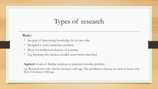 Types of research
Basic:
• has goal of discovering knowledge for its own sake.
• Designed to solve immediate problem
• Done for intellectual pleasure of learning
• E.g. knowing why chicken noodles tastes better than beef
Applied: Goals of finding solutions to practical everyday problem
e.g: Research into why obesity increases with age. The problem is obesity, we want to know why
then it increases with age.
 