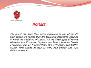 The guest can have their accommodation in one of the 28
well-appointed rooms that are tastefully decorated keeping
in mind the traditions of Kerala. All the three types of rooms
which include Executive, Superior and Suite rooms are boasts
of facilities like wi-fi connection, LCD Television, Tea/Coffee
Maker, Mini Fridge as well as Iron, Iron Boards and Hair
Driers on request.
ROOMS
 