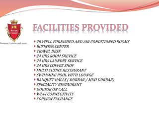 28 WELL FURNISHED AND AIR CONDITIONED ROOMS
BUSINESS CENTER
TRAVEL DESK
24 HRS ROOM SREVICE
24 HRS LAUNDRY SERVICE
24 HRS COFFEE SHOP
MULTI CUSINE RESTAURANT
SWIMMING POOL WITH LOUNGE
BANQUET HALLS ( DURBAR / MINI DURBAR)
SPECIALITY RESTAURANT
DOCTOR ON CALL
WI-FI CONNECTIVITY
FOREIGN EXCHANGE
 