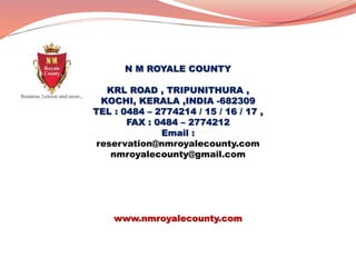 N M ROYALE COUNTY
KRL ROAD , TRIPUNITHURA ,
KOCHI, KERALA ,INDIA -682309
TEL : 0484 – 2774214 / 15 / 16 / 17 ,
FAX : 0484 – 2774212
Email :
reservation@nmroyalecounty.com
nmroyalecounty@gmail.com
www.nmroyalecounty.com
 