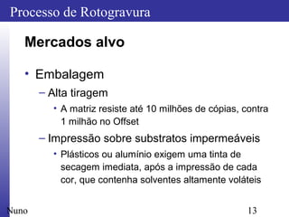 13
Processo de Rotogravura
Nuno
Mercados alvo
• Embalagem
– Alta tiragem
• A matriz resiste até 10 milhões de cópias, contra
1 milhão no Offset
– Impressão sobre substratos impermeáveis
• Plásticos ou alumínio exigem uma tinta de
secagem imediata, após a impressão de cada
cor, que contenha solventes altamente voláteis
 