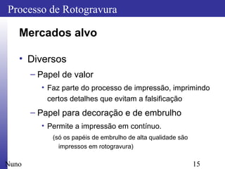 15
Processo de Rotogravura
Nuno
Mercados alvo
• Diversos
– Papel de valor
• Faz parte do processo de impressão, imprimindo
certos detalhes que evitam a falsificação
– Papel para decoração e de embrulho
• Permite a impressão em contínuo.
(só os papéis de embrulho de alta qualidade são
impressos em rotogravura)
 