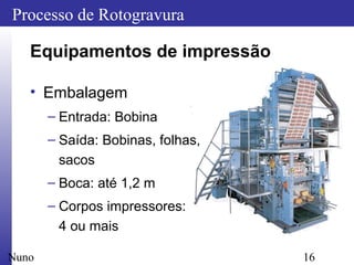 16
Processo de Rotogravura
Nuno
Equipamentos de impressão
• Embalagem
– Entrada: Bobina
– Saída: Bobinas, folhas,
sacos
– Boca: até 1,2 m
– Corpos impressores:
4 ou mais
 