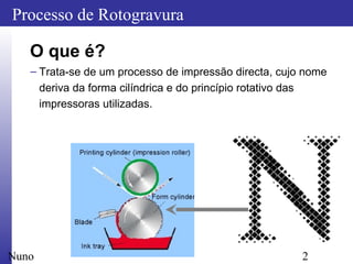2
Processo de Rotogravura
Nuno
O que é?
– Trata-se de um processo de impressão directa, cujo nome
deriva da forma cilíndrica e do princípio rotativo das
impressoras utilizadas.
 