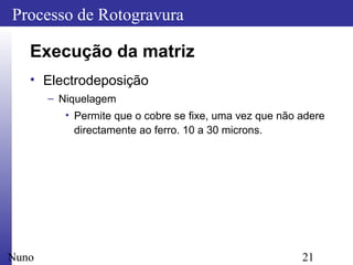 21
Processo de Rotogravura
Nuno
Execução da matriz
• Electrodeposição
– Niquelagem
• Permite que o cobre se fixe, uma vez que não adere
directamente ao ferro. 10 a 30 microns.
 