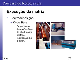 22
Processo de Rotogravura
Nuno
Execução da matriz
• Electrodeposição
– Cobre Base
• Determina as
dimensões finais
do cilindro para
posterior
rectificação. 0,5
a 3 mm.
 