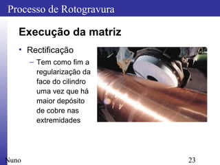 23
Processo de Rotogravura
Nuno
Execução da matriz
• Rectificação
– Tem como fim a
regularização da
face do cilindro
uma vez que há
maior depósito
de cobre nas
extremidades
 
